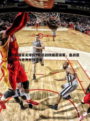 黑白直播官网-中国国家足球队9月迎战四国邀请赛，备战亚洲杯与世界杯预选赛