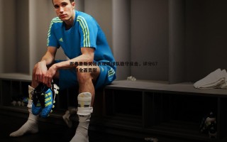 黑白直播官网-邓弗里斯关键表现助球队稳守反击，评分67彰显全面贡献