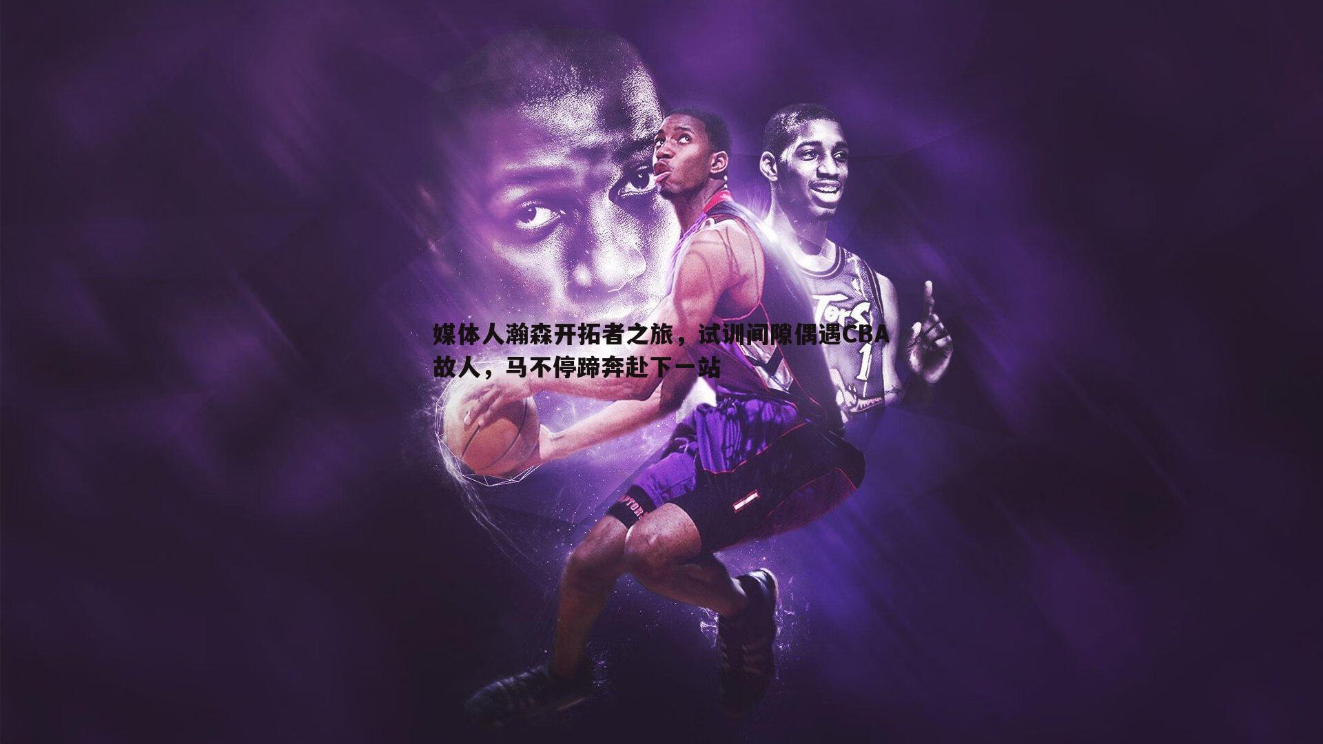 黑白直播官网-媒体人瀚森开拓者之旅，试训间隙偶遇CBA故人，马不停蹄奔赴下一站-第2张图片-黑白直播官网